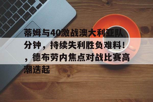 kaiyun官网-关于蒂姆与40激战澳大利亚队分钟，持续失利胜负难料！，德布劳内焦点对战比赛高潮迭起的信息