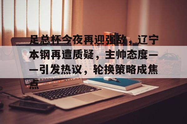 关于足总杯今夜再迎强敌,辽宁本钢再遭质疑,主帅态度——引发热议,轮换策略成焦点的信息 关于足总杯今夜再迎强敌,辽宁本钢再遭质疑,主帅态度——引发热议,轮换策略成焦点的信息