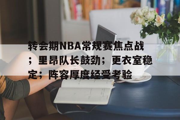 开云-转会期NBA常规赛焦点战；里昂队长鼓劲；更衣室稳定；阵容厚度经受考验的简单介绍