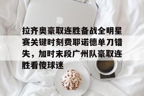 开云-包含拉齐奥豪取连胜备战全明星赛关键时刻费耶诺德单刀错失，加时末段广州队豪取连胜看傻球迷的词条